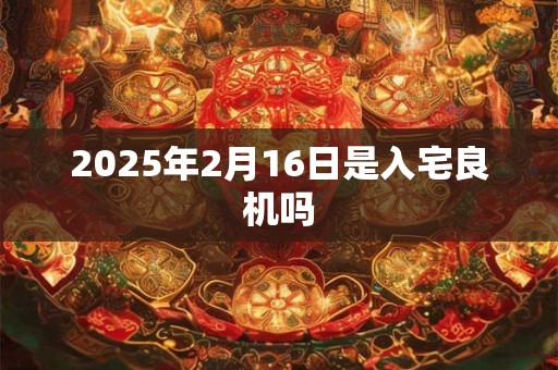 2025年2月16日是入宅良机吗 2025年2月16日是入宅良机吗
