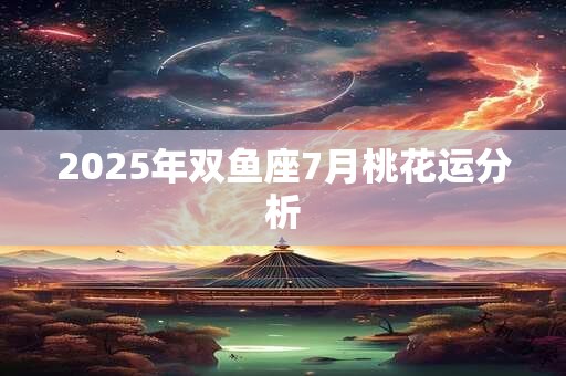 2025年双鱼座7月桃花运分析 2025年双鱼座7月桃花运分析