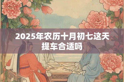 2025年农历十月初七这天提车合适吗 2025年农历十月初七这天提车合适吗