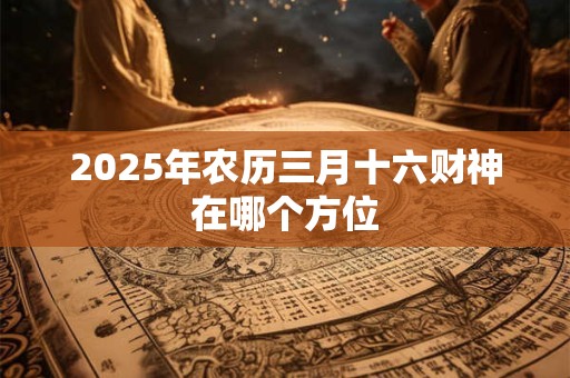 2025年农历三月十六财神在哪个方位 2025年农历三月十六财神在哪个方位