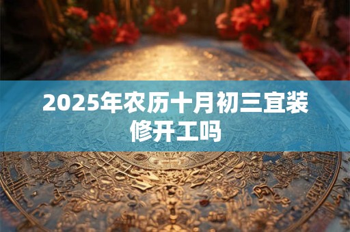 2025年农历十月初三宜装修开工吗 2025年农历十月初三宜装修开工吗