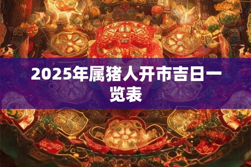 2025年属猪人开市吉日一览表 2025年属猪人开市吉日一览表