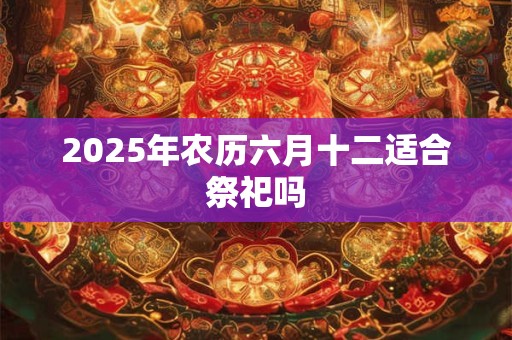 2025年农历六月十二适合祭祀吗 2025年农历六月十二适合祭祀吗