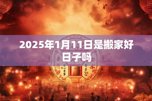 2025年1月11日是搬家好日子吗 2025年1月11日是搬家好日子吗