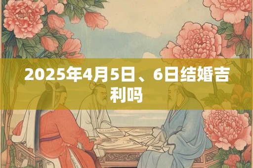 2025年4月5日、6日结婚吉利吗 2025年4月5日、6日结婚吉利吗