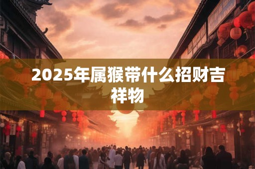 2025年属猴带什么招财吉祥物 2025年属猴带什么招财吉祥物