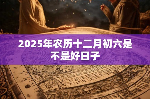 2025年农历十二月初六是不是好日子 2025年农历十二月初六是不是好日子