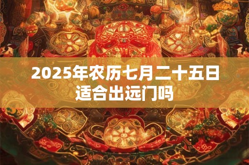 2025年农历七月二十五日适合出远门吗 2025年农历七月二十五日适合出远门吗