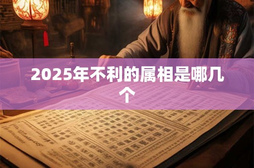 2025年不利的属相是哪几个 2025年不利的属相是哪几个