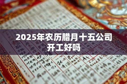 2025年农历腊月十五公司开工好吗 2025年农历腊月十五公司开工好吗