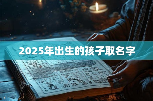 2025年出生的孩子取名字 2025年出生的孩子取名字