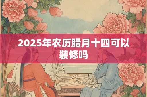 2025年农历腊月十四可以装修吗 2025年农历腊月十四可以装修吗
