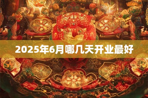 2025年6月哪几天开业最好 2025年6月哪几天开业最好