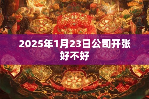 2025年1月23日公司开张好不好 2025年1月23日公司开张好不好