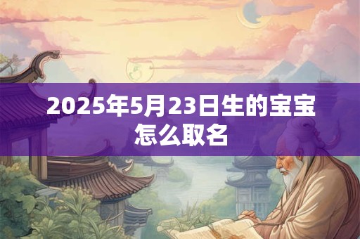 2025年5月23日生的宝宝怎么取名 2025年5月23日生的宝宝怎么取名