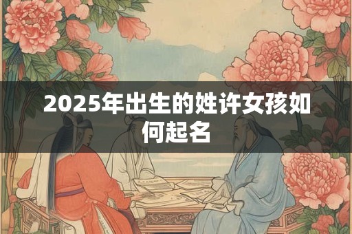 2025年出生的姓许女孩如何起名 2025年出生的姓许女孩如何起名