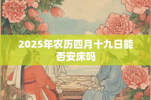 2025年农历四月十九日能否安床吗 2025年农历四月十九日能否安床吗