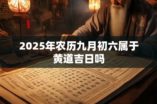 2025年农历九月初六属于黄道吉日吗 2025年农历九月初六属于黄道吉日吗