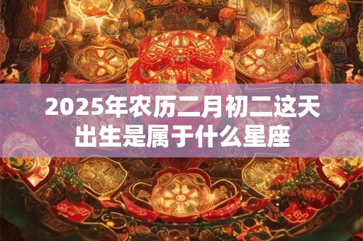 2025年农历二月初二这天出生是属于什么星座 2025年农历二月初二这天出生是属于什么星座