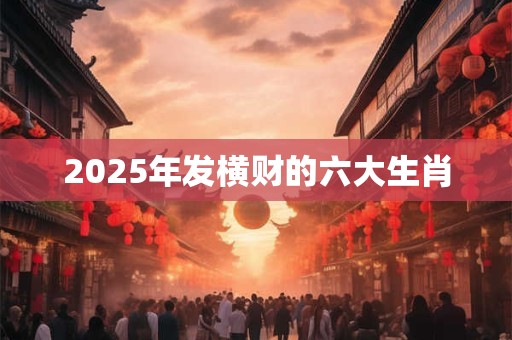 2025年发横财的六大生肖 2025年发横财的六大生肖