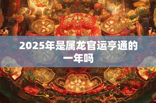 2025年是属龙官运亨通的一年吗 2025年是属龙官运亨通的一年吗