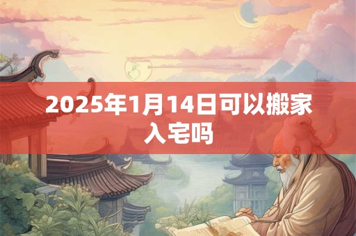 2025年1月14日可以搬家入宅吗 2025年1月14日可以搬家入宅吗