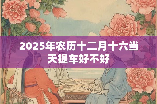 2025年农历十二月十六当天提车好不好 2025年农历十二月十六当天提车好不好