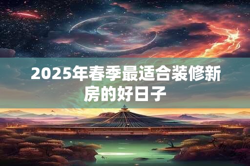 2025年春季最适合装修新房的好日子 2025年春季最适合装修新房的好日子