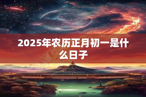 2025年农历正月初一是什么日子 2025年农历正月初一是什么日子