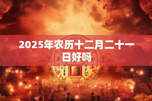 2025年农历十二月二十一日好吗 2025年农历十二月二十一日好吗