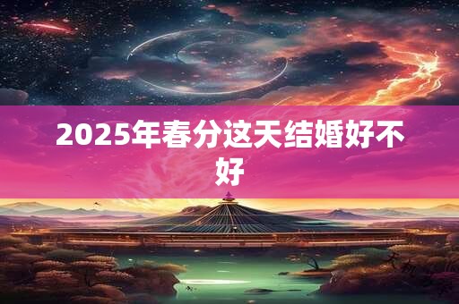 2025年春分这天结婚好不好 2025年春分这天结婚好不好