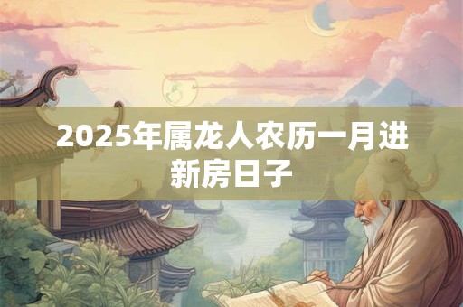 2025年属龙人农历一月进新房日子 2025年属龙人农历一月进新房日子