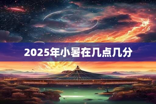 2025年小暑在几点几分 2025年小暑在几点几分