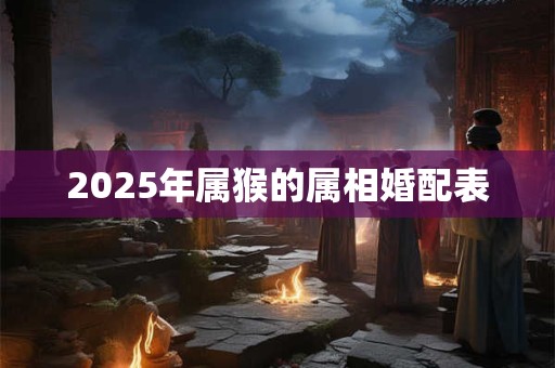 2025年属猴的属相婚配表 2025年属猴的属相婚配表