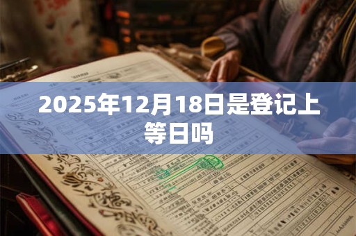 2025年12月18日是登记上等日吗 2025年12月18日是登记上等日吗
