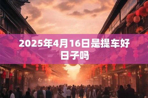 2025年4月16日是提车好日子吗 2025年4月16日是提车好日子吗