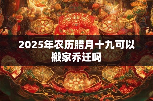 2025年农历腊月十九可以搬家乔迁吗 2025年农历腊月十九可以搬家乔迁吗