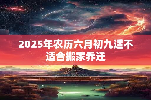 2025年农历六月初九适不适合搬家乔迁