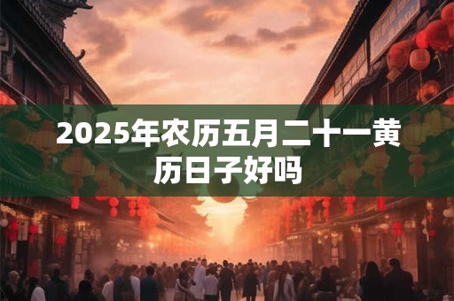 2025年农历五月二十一黄历日子好吗 2025年农历五月二十一黄历日子好吗