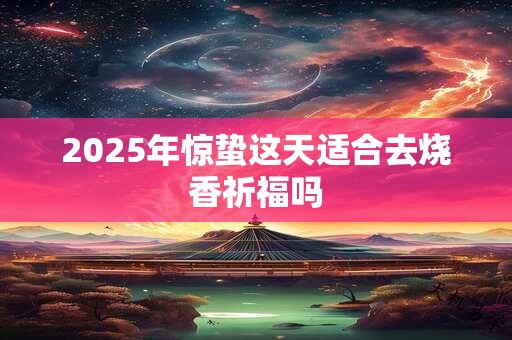 2025年惊蛰这天适合去烧香祈福吗 2025年惊蛰这天适合去烧香祈福吗