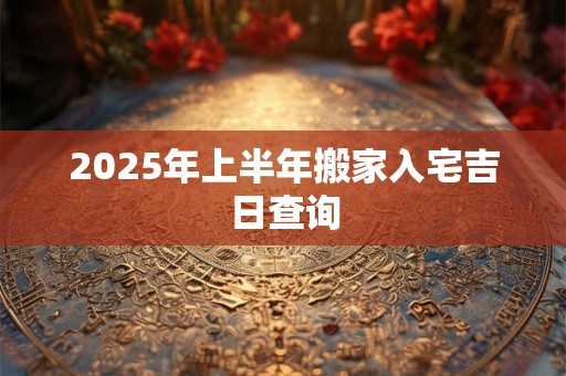 2025年上半年搬家入宅吉日查询 2025年上半年搬家入宅吉日查询