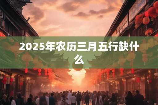 2025年农历三月五行缺什么 2025年农历三月五行缺什么