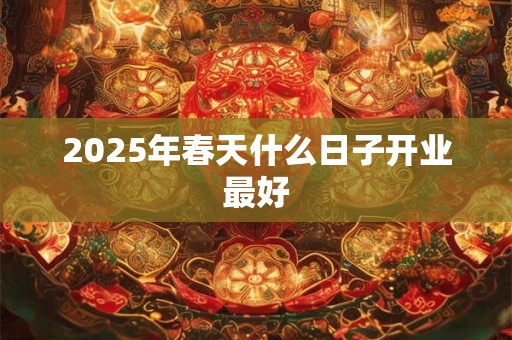 2025年春天什么日子开业最好 2025年春天什么日子开业最好