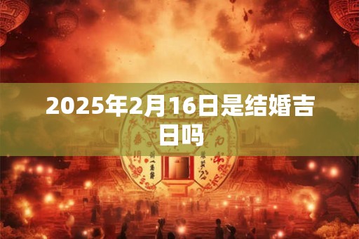 2025年2月16日是结婚吉日吗