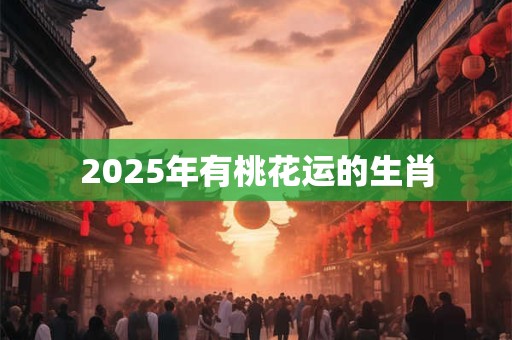 2025年有桃花运的生肖