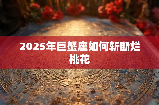 2025年巨蟹座如何斩断烂桃花 2025年巨蟹座如何斩断烂桃花