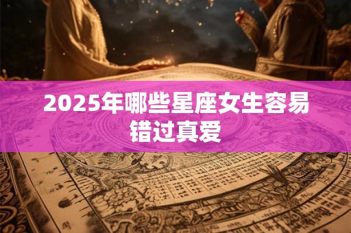 2025年哪些星座女生容易错过真爱 2025年哪些星座女生容易错过真爱