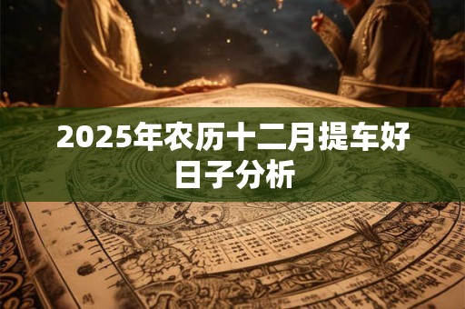 2025年农历十二月提车好日子分析 2025年农历十二月提车好日子分析