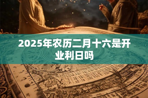 2025年农历二月十六是开业利日吗 2025年农历二月十六是开业利日吗