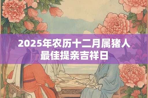 2025年农历十二月属猪人最佳提亲吉祥日 2025年农历十二月属猪人最佳提亲吉祥日